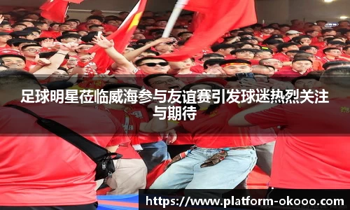 足球明星莅临威海参与友谊赛引发球迷热烈关注与期待